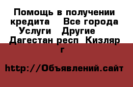 Помощь в получении кредита  - Все города Услуги » Другие   . Дагестан респ.,Кизляр г.